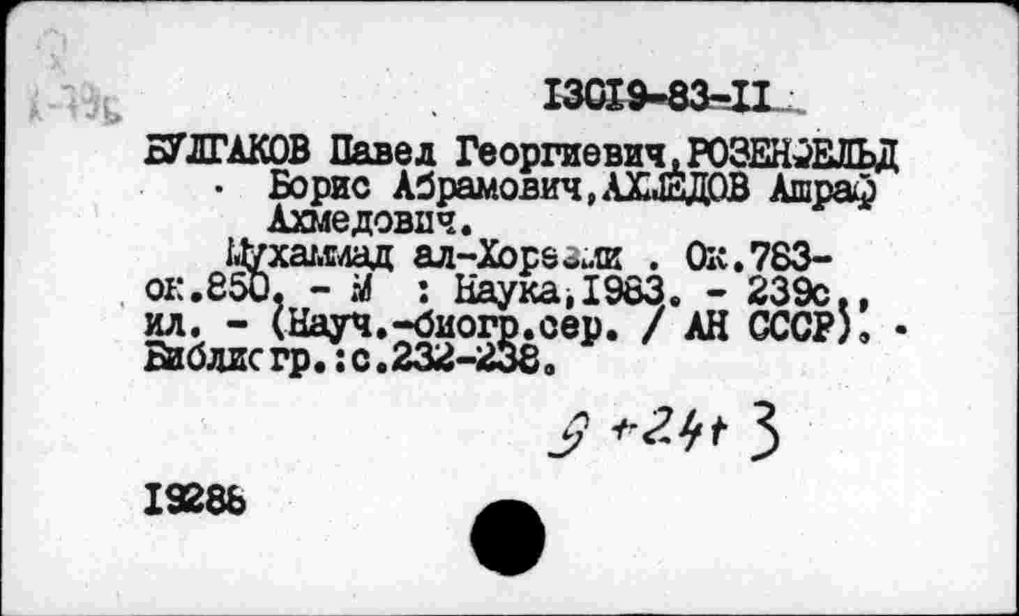 ﻿783-239с., СССР).
БУЛГАКОВ Павел Георгиевич,РОЗЕНФЕЛЬД • Борис Абрамович,АХМЕДОВ Ашраф
Ахмедович.
1.1уха/.с4ад ал-Хора&ли . Oit. ок.850, - М : Наука,1983. -ил. - (Науч.-биогр.сер. / АН йблисгр. : с.232-2380
19288